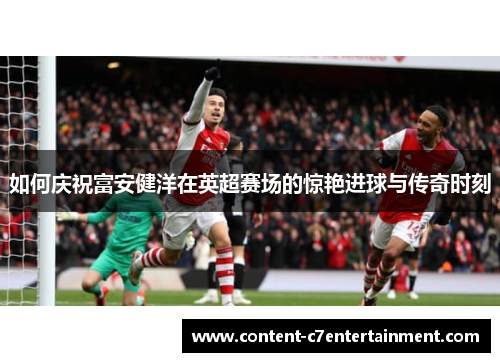 如何庆祝富安健洋在英超赛场的惊艳进球与传奇时刻