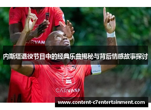 内斯塔退役节目中的经典乐曲揭秘与背后情感故事探讨