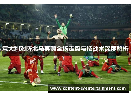 意大利对阵北马其顿全场走势与技战术深度解析
