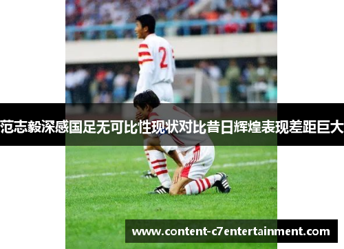 范志毅深感国足无可比性现状对比昔日辉煌表现差距巨大