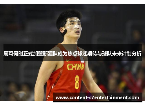 周琦何时正式加盟新疆队成为焦点球迷期待与球队未来计划分析