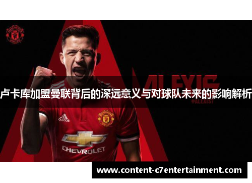 卢卡库加盟曼联背后的深远意义与对球队未来的影响解析