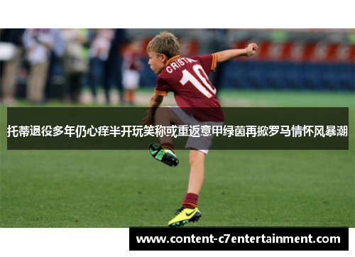托蒂退役多年仍心痒半开玩笑称或重返意甲绿茵再掀罗马情怀风暴潮